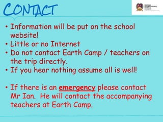 CONTACT
• Information will be put on the school
website!
• Little or no Internet
• Do not contact Earth Camp / teachers on
the trip directly.
• If you hear nothing assume all is well!
• If there is an emergency please contact
Mr Ian. He will contact the accompanying
teachers at Earth Camp.
 