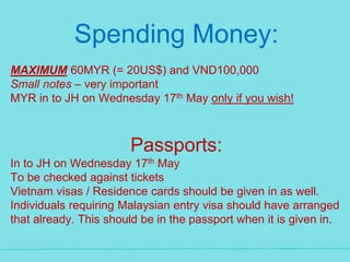 Spending Money:
MAXIMUM 60MYR (= 20US$) and VND100,000
Small notes – very important
MYR in to JH on Wednesday 17th May only if you wish!
Passports:
In to JH on Wednesday 17th May
To be checked against tickets
Vietnam visas / Residence cards should be given in as well.
Individuals requiring Malaysian entry visa should have arranged
that already. This should be in the passport when it is given in.
 