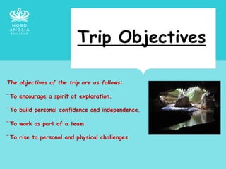 Trip Objectives
The objectives of the trip are as follows:
¨ To encourage a spirit of exploration.
¨ To build personal confidence and independence.
¨ To work as part of a team.
¨ To rise to personal and physical challenges.
 
