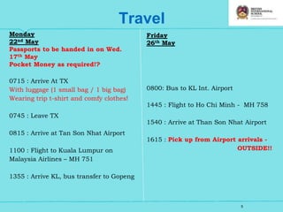 5
Travel
Monday
22nd May
Passports to be handed in on Wed.
17th May
Pocket Money as required!?
0715 : Arrive At TX
With luggage (1 small bag / 1 big bag)
Wearing trip t-shirt and comfy clothes!
0745 : Leave TX
0815 : Arrive at Tan Son Nhat Airport
1100 : Flight to Kuala Lumpur on
Malaysia Airlines – MH 751
1355 : Arrive KL, bus transfer to Gopeng
Friday
26th May
0800: Bus to KL Int. Airport
1445 : Flight to Ho Chi Minh - MH 758
1540 : Arrive at Than Son Nhat Airport
1615 : Pick up from Airport arrivals -
OUTSIDE!!
 