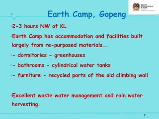 7
▪ Earth Camp, Gopeng
▪2-3 hours NW of KL
▪Earth Camp has accommodation and facilities built
largely from re-purposed materials….
▪- dormitories - greenhouses
▪- bathrooms - cylindrical water tanks
▪- furniture - recycled parts of the old climbing wall
▪Excellent waste water management and rain water
harvesting.
 