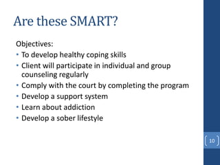 Are these SMART?
Objectives:
• To develop healthy coping skills
• Client will participate in individual and group
counseling regularly
• Comply with the court by completing the program
• Develop a support system
• Learn about addiction
• Develop a sober lifestyle
10
 