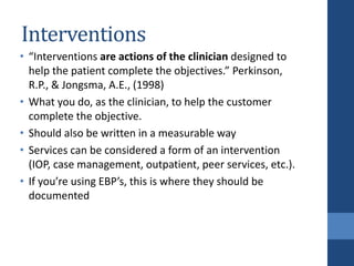 Interventions
• “Interventions are actions of the clinician designed to
help the patient complete the objectives.” Perkinson,
R.P., & Jongsma, A.E., (1998)
• What you do, as the clinician, to help the customer
complete the objective.
• Should also be written in a measurable way
• Services can be considered a form of an intervention
(IOP, case management, outpatient, peer services, etc.).
• If you’re using EBP’s, this is where they should be
documented
 