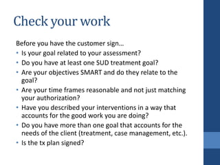 Check your work
Before you have the customer sign…
• Is your goal related to your assessment?
• Do you have at least one SUD treatment goal?
• Are your objectives SMART and do they relate to the
goal?
• Are your time frames reasonable and not just matching
your authorization?
• Have you described your interventions in a way that
accounts for the good work you are doing?
• Do you have more than one goal that accounts for the
needs of the client (treatment, case management, etc.).
• Is the tx plan signed?
 