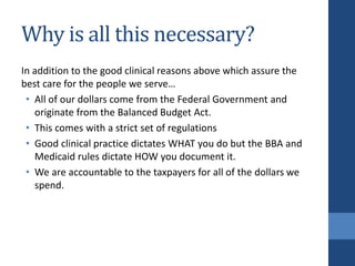Why is all this necessary?
In addition to the good clinical reasons above which assure the
best care for the people we serve…
• All of our dollars come from the Federal Government and
originate from the Balanced Budget Act.
• This comes with a strict set of regulations
• Good clinical practice dictates WHAT you do but the BBA and
Medicaid rules dictate HOW you document it.
• We are accountable to the taxpayers for all of the dollars we
spend.
 