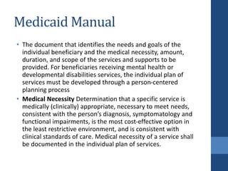 Medicaid Manual
• The document that identifies the needs and goals of the
individual beneficiary and the medical necessity, amount,
duration, and scope of the services and supports to be
provided. For beneficiaries receiving mental health or
developmental disabilities services, the individual plan of
services must be developed through a person-centered
planning process
• Medical Necessity Determination that a specific service is
medically (clinically) appropriate, necessary to meet needs,
consistent with the person’s diagnosis, symptomatology and
functional impairments, is the most cost-effective option in
the least restrictive environment, and is consistent with
clinical standards of care. Medical necessity of a service shall
be documented in the individual plan of services.
 