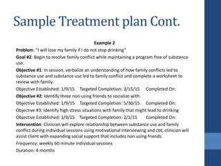 Sample Treatment plan Cont.
Example 2
Problem: “I will lose my family if I do not stop drinking”
Goal #2: Begin to resolve family conflict while maintaining a program free of substance
use.
Objective #1: In session, verbalize an understanding of how family conflicts led to
substance use and substance use led to family conflict and complete a worksheet to
review with family.
Objective Established: 1/9/15 Targeted Completion: 3/15/15 Completed On:
Objective #2: Identify three non using friends to socialize with.
Objective Established: 1/9/15 Targeted Completion: 5/30/15 Completed On:
Objective #3: Identify high stress situations with family that might lead to drinking
Objective Established: 1/9/15 Targeted Completion: 2/1/15 Completed On:
Intervention: Clinician will explore relationship between substance use and family
conflict during individual sessions using motivational interviewing and cbt; clinician will
assist client with expanding social support that includes non using friends.
Frequency: weekly 60 minute individual sessions
Duration: 4 months
 
