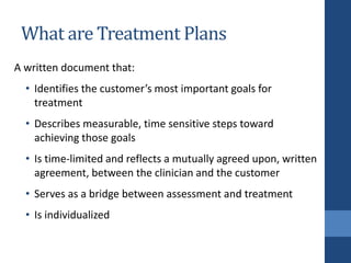 What are Treatment Plans
A written document that:
• Identifies the customer’s most important goals for
treatment
• Describes measurable, time sensitive steps toward
achieving those goals
• Is time-limited and reflects a mutually agreed upon, written
agreement, between the clinician and the customer
• Serves as a bridge between assessment and treatment
• Is individualized
 
