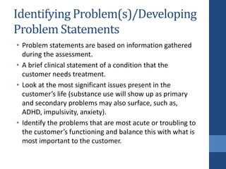 Identifying Problem(s)/Developing
Problem Statements
• Problem statements are based on information gathered
during the assessment.
• A brief clinical statement of a condition that the
customer needs treatment.
• Look at the most significant issues present in the
customer’s life (substance use will show up as primary
and secondary problems may also surface, such as,
ADHD, impulsivity, anxiety).
• Identify the problems that are most acute or troubling to
the customer’s functioning and balance this with what is
most important to the customer.
 