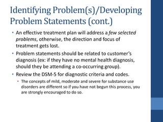 Identifying Problem(s)/Developing
Problem Statements (cont.)
• An effective treatment plan will address a few selected
problems, otherwise, the direction and focus of
treatment gets lost.
• Problem statements should be related to customer’s
diagnosis (ex: if they have no mental health diagnosis,
should they be attending a co-occurring group).
• Review the DSM-5 for diagnostic criteria and codes.
• The concepts of mild, moderate and severe for substance use
disorders are different so if you have not begun this process, you
are strongly encouraged to do so.
 