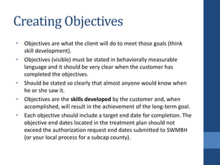 Creating Objectives
• Objectives are what the client will do to meet those goals (think
skill development).
• Objectives (visible) must be stated in behaviorally measurable
language and it should be very clear when the customer has
completed the objectives.
• Should be stated so clearly that almost anyone would know when
he or she saw it.
• Objectives are the skills developed by the customer and, when
accomplished, will result in the achievement of the long-term goal.
• Each objective should include a target end date for completion. The
objective end dates located in the treatment plan should not
exceed the authorization request end dates submitted to SWMBH
(or your local process for a subcap county).
 