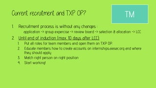 Current recruitment and TXP OP?
1. Recruitment process is without any changes :
application -> group expercise -> review board -> selection & allocation -> LCC
2. Until end of induction (max. 10 days after LCC):
1. Put all roles for team members and open them on TXP OP.
2. Educate members how to create accounts on internships.aiesec.org and where
they should apply
3. Match right person on right position
4. Start working!
TM
 