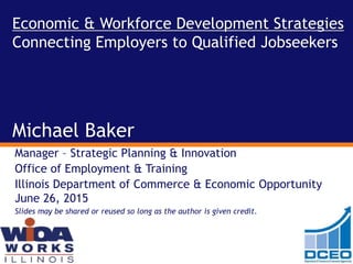 Economic & Workforce Development Strategies
Connecting Employers to Qualified Jobseekers
Michael Baker
Manager – Strategic Planning & Innovation
Office of Employment & Training
Illinois Department of Commerce & Economic Opportunity
June 26, 2015
Slides may be shared or reused so long as the author is given credit.
 