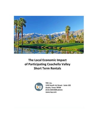  
	
  
The	
  Local	
  Economic	
  Impact	
  
of	
  Participating	
  Coachella	
  Valley	
  
Short	
  Term	
  Rentals	
  
TXP,	
  Inc.	
  
1310	
  South	
  1st	
  Street	
  -­‐	
  Suite	
  105	
  
Austin,	
  Texas	
  78704	
  
(512)	
  328-­‐8300	
  phone	
  
www.txp.com	
  
 