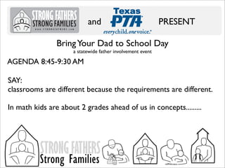 and

PRESENT

Bring Your Dad to School Day
a statewide father involvement event

AGENDA 8:45-9:30 AM
SAY:
classrooms are different because the requirements are different.
In math kids are about 2 grades ahead of us in concepts.........

STRONG FATHERS

Strong Families

 