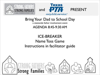 and

PRESENT

Bring Your Dad to School Day
a statewide father involvement event

AGENDA 8:45-9:30 AM

ICE-BREAKER
Name Toss Game
Instructions in facilitator guide

STRONG FATHERS

Strong Families

 