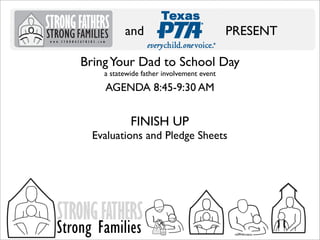 and

PRESENT

Bring Your Dad to School Day
a statewide father involvement event

AGENDA 8:45-9:30 AM

FINISH UP

Evaluations and Pledge Sheets

STRONG FATHERS

Strong Families

 
