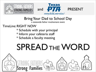 and

PRESENT

Bring Your Dad to School Day
a statewide father involvement event

TimeLine: RIGHT NOW
* Schedule with your principal
* Inform your cafeteria staff
* Schedule a faculty meeting

SPREAD THE WORD
STRONG FATHERS

Strong Families

 