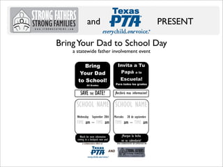 and

PRESENT

Bring Your Dad to School Day
a statewide father involvement event
Invita a Tu
Papá a la

Bring
Your Dad
to School!

Escuela!
Para todos los grados

All Grades

SAVE THE DATE!

¡Recibirá mas informacion!

SCHOOL NAME SCHOOL NAME
Wednesday

September 28th

TIME am – TIME am

Miercoles

Una colaboración de esfuerzos de

a collaborative effort of

Strong Families

TIME am – TIME am
¡Marque la fecha
en su calendario!

Watch for more information
coming to a backpack near you!

STRONG FATHERS

28 de septiembre

AND

 