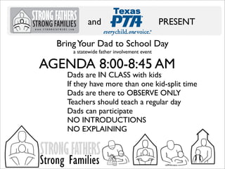 and

PRESENT

Bring Your Dad to School Day
a statewide father involvement event

AGENDA 8:00-8:45 AM

Dads are IN CLASS with kids
If they have more than one kid-split time
Dads are there to OBSERVE ONLY
Teachers should teach a regular day
Dads can participate
NO INTRODUCTIONS
NO EXPLAINING

STRONG FATHERS

Strong Families

 