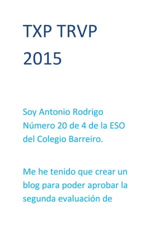 TXP TRVP
2015
Soy Antonio Rodrigo
Número 20 de 4 de la ESO
del Colegio Barreiro.
Me he tenido que crear un
blog para poder aprobar la
segunda evaluación de
 