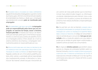 > página 8 cuidados com a internet: crimes virtuais < > página 9 cuidados com a internet: crimes virtuais < 
9 > Cuidado com a utilização do e-mail corporativo 
(aquele fornecido pelos empregadores e que tem o nome 
da empresa após o @). Ele é uma ferramenta de trabalho 
de propriedade da empresa e, desde que o empregado 
seja devidamente avisado, pode ser monitorado pelo 
empregador. 
10 > Ao empresário, cabe aqui um alerta: o empregador 
pode ser responsabilizado pelos danos que seu em-pregado, 
no exercício da função, causar a terceiros, 
inclusive pela Web. O Estatuto da Criança e do Adoles-cente, 
por exemplo, prevê que é crime fornecer equipa-mentos 
ou sistemas para a prática de pedofilia. Assim, 
se o empregado pratica crimes através do e-mail ou 
sistema eletrônico da empresa, o empregador even-tualmente 
poderá ser responsabilizado por isso. 
11 > Pouca gente sabe, mas um e-mail ou página de um 
site impresso pode ser uma prova fraca para a com-provação 
de crime eletrônico. O ideal mesmo é que, 
flagrada a prática de um crime (calúnia, pedofilia, pira-taria, 
entre outros) a autoridade policial especializada 
seja imediatamente avisada. A alternativa é a lavra-tura 
de “ata notarial”, através da qual o funcionário de 
um cartório de notas pode atestar que no dia/hora/ 
minuto havia determinada imagem ou informação 
circulando indevidamente pela Internet. Como a ata 
do cartório tem fé pública, a prova da existência do 
crime fica mais robusta, facilitando a responsabilização 
dos infratores. 
12 > Se você tem um site na Internet, cuidado com a 
utilização de programas de captação de dados sem au-torização 
do cliente ou exigência de cadastro prévio 
para a venda de produtos. O Código do Consumidor é 
claro no sentido de que o consumidor tem que ser con-sultado 
sobre a criação de cadastro com seus dados e 
proíbe que as vendas em geral sejam condicionadas a 
cadastros prévios de dados dos consumidores. 
13 > As regras de direitos autorais (que proíbem cópias 
parciais ou integrais de conteúdos) também valem na 
Internet. Portanto, constitui crime a cópia de qualquer 
conteúdo sem a expressa autorização do autor. A 
exposição de conteúdo na Rede, por si só, não significa 
autorização para cópia sem citação de fonte ou para 
sua modificação. 
 