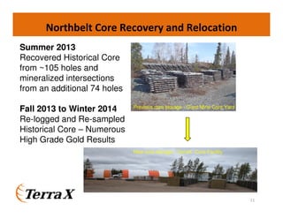 Northbelt Core Recovery and Relocation
11
Summer 2013
Recovered Historical Core
from ~105 holes and
mineralized intersections
from an additional 74 holes
Fall 2013 to Winter 2014
Re-logged and Re-sampled
Historical Core – Numerous
High Grade Gold Results
New core storage - TerraX Core Facility
Previous core storage - Giant Mine Core Yard
 