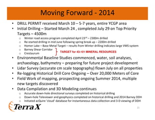 21
• DRILL PERMIT received March 10 – 5-7 years, entire YCGP area
• Initial Drilling – Started March 24 , completed July 29 on Top Priority
Targets – 4500m
o Winter road access program completed April 23rd – 2300m drilled
o Re-started drilling in mid June following spring break up – 2200m drilled
o Homer Lake – Base Metal Target – results from Winter drilling indicates large VMS system
o Barney Shear Corridor
o Crestaurum
• Environmental Baseline Studies commenced, water, soil analyses,
archaeology, bathymetry – preparing for future project development
• Lidar Survey (accurate cm scale topography) flown July on all properties
• Re-logging Historical Drill Core Ongoing – Over 20,000 Meters of Core
• Field Work of mapping, prospecting ongoing Summer 2014, multiple
new targets discovered
• Data Compilation and 3D Modeling continues
o Accurate down-hole directional surveys completed on historical drilling
o Down-hole Televiewer and geophysics completed on historical drilling and 2014 Barney DDH
o Initiated acQuire ‘cloud’ database for instantaneous data collection and 3-D viewing of DDH
Moving Forward - 2014
TARGET for 43-101 MINERAL RESOURCES
 