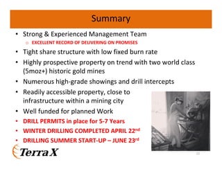 Summary
• Strong & Experienced Management Team
o EXCELLENT RECORD OF DELIVERING ON PROMISES
• Tight share structure with low fixed burn rate
• Highly prospective property on trend with two world class
(5moz+) historic gold mines
• Numerous high-grade showings and drill intercepts
• Readily accessible property, close to
infrastructure within a mining city
• Well funded for planned Work
• DRILL PERMITS in place for 5-7 Years
• WINTER DRILLING COMPLETED APRIL 22nd
• DRILLING SUMMER START-UP – JUNE 23rd
22
 