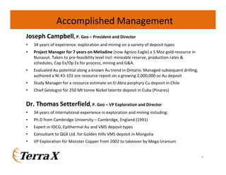 Joseph Campbell, P. Geo – President and Director
• 34 years of experience: exploration and mining on a variety of deposit types
• Project Manager for 7 years on Meliadine (now Agnico Eagle) a 5 Moz gold resource in
Nunavut. Taken to pre-feasibility level incl: mineable reserve, production rates &
schedules, Cap Ex/Op Ex for process, mining and G&A.
• Evaluated Au potential along a known Au trend in Ontario. Managed subsequent drilling,
authored a NI 43-101 ore resource report on a growing 2,000,000 oz Au deposit
• Study Manager for a resource estimate on El Abra porphyry Cu deposit in Chile
• Chief Geologist for 250 Mt tonne Nickel laterite deposit in Cuba (Pinares)
Dr. Thomas Setterfield, P. Geo – VP Exploration and Director
• 34 years of international experience in exploration and mining including:
• Ph.D from Cambridge University – Cambridge, England (1991)
• Expert in IOCG, Epithermal Au and VMS deposit types
• Consultant to QGX Ltd. for Golden Hills VMS deposit in Mongolia
• VP Exploration for Monster Copper from 2002 to takeover by Mega Uranium
Accomplished Management
4
 