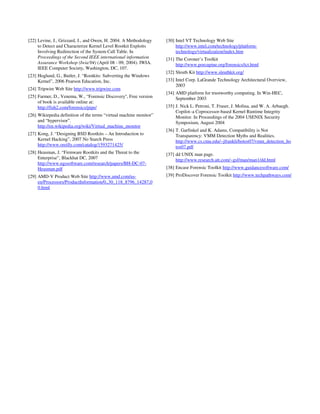 [22] Levine, J., Grizzard, J., and Owen, H. 2004. A Methodology     [30] Intel VT Technology Web Site
     to Detect and Characterize Kernel Level Rootkit Exploits            http://www.intel.com/technology/platform-
     Involving Redirection of the System Call Table. In                  technology/virtualization/index.htm
     Proceedings of the Second IEEE international information       [31] The Coroner’s Toolkit
     Assurance Workshop (Iwia'04) (April 08 - 09, 2004). IWIA.           http://www.porcupine.org/forensics/tct.html
     IEEE Computer Society, Washington, DC, 107.
                                                                    [32] Sleuth Kit http://www.sleuthkit.org/
[23] Hoglund, G., Butler, J. “Rootkits: Subverting the Windows
     Kernel”, 2006 Pearson Education, Inc.                          [33] Intel Corp. LaGrande Technology Architectural Overview,
                                                                         2003
[24] Tripwire Web Site http://www.tripwire.com
                                                                    [34] AMD platform for trustworthy computing. In Win-HEC,
[25] Farmer, D., Venema, W., “Forensic Discovery'', Free version         September 2003
     of book is available online at:
     http://fish2.com/forensics/pipe/                               [35] J. Nick L. Petroni, T. Fraser, J. Molina, and W. A. Arbaugh.
                                                                         Copilot–a Coprocessor-based Kernel Runtime Integrity
[26] Wikiepedia definition of the terms “virtual machine monitor”        Monitor. In Proceedings of the 2004 USENIX Security
     and “hypervisor”.                                                   Symposium, August 2004
     http://en.wikipedia.org/wiki/Virtual_machine_monitor
                                                                    [36] T. Garfinkel and K. Adams, Compatibility is Not
[27] Kong, J. “Designing BSD Rootkits – An Introduction to               Transparency: VMM Detection Myths and Realities.
     Kernel Hacking”, 2007 No Starch Press                               http://www.cs.cmu.edu/~jfrankli/hotos07/vmm_detection_ho
     http://www.oreilly.com/catalog/1593271425/                          tos07.pdf
[28] Heasman, J. “Firmware Rootkits and the Threat to the           [37] dd UNIX man page.
     Enterprise”, Blackhat DC, 2007                                      http://www.research.att.com/~gsf/man/man1/dd.html
     http://www.ngssoftware.com/research/papers/BH-DC-07-
     Heasman.pdf                                                    [38] Encase Forensic Toolkit http://www.guidancesoftware.com/
[29] AMD-V Product Web Site http://www.amd.com/us-                  [39] ProDiscover Forensic Toolkit http://www.techpathways.com/
     en/Processors/ProductInformation/0,,30_118_8796_14287,0
     0.html
 