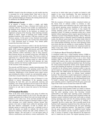 DKOM is limited in that this technique can only modify data that        second way in which other types of rootkits are limited is with
is accounted for in the running kernel. Data such as lists of           regards to size versus functionality. The more functional the
running processes, operational device drivers, active network           rootkit, the larger the size, and the easier it is to detect its
ports, and thread details are all kept in the running kernel and can    existence. Virtualized rootkits are not limited in similar manners.
be modified by the DKOM model. [23]                                     [3]

3.4Firmware Level                                                       With the exception of firmware rootkits, virtualized rootkits are
If an attacker is looking to utilize a simple, and highly               the lowest level of software rootkit in existence to date.
undetectable, sequence of steps, a firmware level rootkit can be        Virtualized rootkits insert themselves into the system below that
extremely effective. Firmware level rootkits are implemented at         of the general operating system. Installation of the rootkit may
the hardware level, and lay near the bottom of the system stack.        modify the normal system boot sequence or may migrate the
By modifying code directly on the hardware, an attacker can             existing operating system into the rootkit hypervisor without
implement a program of her choosing, while remaining extremely          requiring a reboot. To migrate an operating system into a virtual
difficult to detect. Targets of firmware level rootkits include         machine without requiring a reboot requires special hardware (see
peripheral hardware, disk controllers, USB keys, processors, and        “Hardware Assisted Virtual Machine Rootkits” below). When the
firmware memory. At this point in time, firmware level rootkits         compromised system is rebooted, instead of loading the operating
are mostly theoretical and have only recently been demonstrated         system, the affected system loads the virtualized rootkit which in
in a fully functional proof of concept. Very limited public             turn loads the operating system on top of it. Because the attacker
research has been done in this area.                                    uses virtual machine technology, the users of the operating system
                                                                        never know that they are running in a virtual machine. The point
The general concept of firmware rootkits is the idea that firmware      of insertion into the system stack allows the virtualized rootkit the
can be modified from the operating system directly. In particular,      ability to trap, drop, create, and otherwise modify all requests to
BIOS, ACPI, expansion ROMS, and network card PXE systems                and from the hardware layer.
can typically be modified by administratively run code. What
makes firmware rootkits interesting is that in many instances,          3.5.1Software Based Virtualized Rootkits
these firmware devices are executed at boot time, well before the       A virtualized rootkit uses a virtual machine monitor (VMM) to
actual execution of the operating system. This leaves a window of       manage the resources of the underlying hardware and provides an
opportunity for a subversive piece of firmware to hook interrupts       emulated interface of the hardware layer to one or more virtual
that may be called by the operating system at a later time. For         machines (VM). The VMM acts as an intermediary between the
example, it is possible to hook the int10 interrupt, the video          installed VM, which in this case is the original operating system
interrupt, and have the firmware modify program execution based         on the target host, and the underlying hardware layer. By inserting
on the execution of this interrupt. [28]                                the virtual machine beneath the entirety of the original operating
                                                                        system and emulating the hardware via software representation, it
The network card PXE firmware is another interesting target. This
                                                                        is possible for the software based virtualized rootkit to trap any
firmware gets executed prior to the operating system start up to
                                                                        and all requests to the hardware and present back a falsified and
determine if the host should download and/or boot over a network
                                                                        filtered result. The VMM exports the hardware level abstractions
connection. Modification of this firmware leaves attack vectors
                                                                        to the guest operating system via software based emulated
open including the ability to install, run, and potentially update a
                                                                        hardware. The end result is a rootkit implemented in software at a
rootkit that is located within this or other pieces of firmware. [28]
                                                                        layer that is virtually undetectable to any software installed in the
Once a rootkit has been installed in a piece of firmware it is very     original operating system, even at the most privileged kernel level.
difficult to remove. Reinstallation of the operating system,            To install a software based virtualized rootkit, a reboot of the
formatting the hard disk, and even physically removing and              guest operating system is required such that the guest system and
installing a new storage mechanism will not result in the removal       target of the rootkit can be executed from within the VMM.
of the subversive code. The effected piece of firmware must be
returned to its safe state to ensure the removal of the firmware        3.5.2Hardware Assisted Virtual Machine Rootkits
rootkit.                                                                Hardware assisted virtual machine rootkits are similar to software
                                                                        virtualized rootkits in that they run at one abstraction layer lower
3.5Virtualized Rootkits                                                 than the entire operating system, thus becoming virtually
Some of the more recent research in the arena of rootkits has           undetectable to the higher layer operating system components.
surrounded virtualized rootkits [3] [6] [7] [9]. The other types of     However, unlike the typical software based virtualized rootkit, the
rootkits, application level, library level, and even kernel mode, are   hardware assisted virtualized rootkit loads itself under an already
limited in a few select ways. It has not been possible for other        running operating system and turns the running operating system
types of rootkits, with the exception of firmware rootkits, to gain a   into its guest VM. This process is referred to as “forking” or
clear advantage over rootkit detection software because they            “migrating” the OS to a guest state. This is possible based on the
operate at the same or higher layers within the operating system        hardware itself supporting virtualized hosts thus allowing the new
than their defensive counterparts. If both an attacker and a            virtual machine to shim itself between the now guest operating
defender operate at exactly the same level, a stalemate occurs in       system and the underlying hardware. The hypervisor is loaded
which the attacker can modify its methods, but will be easily           into the guest operating system via traditional kernel loading
detected by defensive software that adds similar methods to its         methods, in the windows case this would be a segment of driver
detection routines. The end result is a cat and mouse game of           code. A section of memory is then allocated for the hypervisor
offensive modifications and defensive counter modifications. The        and it is loaded into the system. The original operating system is
 