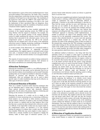 then transferred to a guest of the newly installed hypervisor. Upon        presence based rootkit detection system can choose to guard the
successful loading of the hypervisor, the loader code is removed           doors or scan the room.
from the original guest system thus leaving no trace of the original
                                                                           The first and most straightforward method of generically detecting
installation of the hypervisor at the lower layer. The installation of
                                                                           rootkit systems is utilizing a differential approach. The concept is
the hypervisor relies upon the AMD-V [29] and/or Intel VT-x
                                                                           simple in explanation but may be potentially difficult in
[30] hardware virtualization technology to be able to run. Until
                                                                           practicality. A premise of all rootkit technologies is that they lie.
the deployment of these specialized chips are ubiquitous, these
                                                                           They fool the system, and thus its users, into believing a set of
hardware dependencies make the installation of hardware assisted
                                                                           data that are not truthful. In the physical world, one way of
virtualized rootkits slightly less practical.
                                                                           detecting lies is to review the situation from multiple witnesses
Once a virtualized rootkit has been installed underneath the               and differing angles. Any subtle difference may indicate that
existence of the original operating system, the VMM can take               someone is not telling the truth. This analogy is very similar to the
many liberties with the requests to hardware. For example, the             “diff-based” approach to detecting rootkit implementations. A
rootkit can log all network packets of the original operating              number of questions are asked of the operating system while
system by simply modifying the software version of the network             running live on the potentially compromised host system. The
interface that is presented to the subverted system. As far as the         system is then rebooted directly to a secure read only operating
compromised system is concerned, the API to the network                    system, typically located on a compact disc, and the same
interface has not changed and it will not notice if the underlying         questions are asked of the underlying system. If there are deltas in
subversion system is logging, monitoring, modifying, or dropping           the returned data, someone has lied. This technique is particularly
packets that it sends or receives on the interface. [3]                    useful when looking for file and data directory hiding. It doesn’t
                                                                           matter if the stealth system is deployed in user-land, kernel mode,
A second example of the effectiveness of a virtualized rootkit is
                                                                           or in a virtual machine, the results will differ when compared to
the capture and decryption of supposedly encrypted
                                                                           the same questions asked from a known good secure base [2].
communications. By trapping requests to encrypted socket system
write calls, a virtualized rootkit can intercept and log all traffic       An additional method of detection a lies being told from the
before it is sent out the network interface in an encrypted fashion.       operating system is to bypass as many layers as possible and
[3]                                                                        directly examine the underlying hardware. This can be done while
                                                                           the operating system is still live and does not require a reboot to
The majority of current research on rootkits is being conducted in
                                                                           be successful. One location that many rootkits fail to execute well
the arena of virtualized subversive malware. New advances in
                                                                           on is the details involved with the file system. Using statically
both attacks and defenses are continually being released.
                                                                           compiled tools such as ils and fls from the Coroner’s Toolkit [31]
                                                                           and Sleuth Kit [32 one can directly access the disk without
4.Detection Techniques                                                     requiring any kernel mode or user land calls to occur, thus
Detecting the installation of a rootkit is a very difficult prospect. If   bypassing the higher layers. With this technique we can look at
all of the requests for data points can be subverted, how do we            the data from a different angle and determine if any
know that the evidence of an installation can be trusted? Generally        inconsistencies exist between what the operating system is telling
speaking there are two high level methods to detection of rootkits,        us and what direct evidential analysis provides.[25]
detection of presence and detection of behavior. [23]
                                                                           Along the same line of bypassing operating system layers and
Additionally, there are techniques that can be used to detect
                                                                           directly analyzing the hardware is to directly review kernel
specific types of rootkit installations that may not be effective on
                                                                           memory without actually conducting the appropriate system calls
other types of subversive malware.
                                                                           to gain access to the data. By directly reviewing memory we can
4.1General Detection of Rootkits                                           see if there are deltas in the responses returned by system calls
There are a number of general rootkit detection techniques that            when compared with the data gathered from the memory itself. If
are not dependant upon a certain type of rootkit for detection.            discrepancies exist, then again we have discovered the existence
These general detection routines take drastically different                of a rootkit.
approaches, but all achieve the primary objective of detecting and         A final option for the generic detection of stealth systems and
alerting on the existence of stealth based code.                           rootkits is the utilization of assembly code to directly invoke the
Detecting the presence of a rootkit can be as simple as the                transition into the kernel. This method avoids the most common
installation of system monitoring tools, as interesting as difference      user and kernel mode Win32 API code and thus the location
based analysis, or as advanced as inline memory scanning for               where kernel level rootkit systems will reside. By bypassing this
rootkit evidence. Detection of rootkits as they are being installed        API it is possible to have an unfettered look at the underlying
into the system is a method with less false negatives due to the           systems without the filtration of return results by an un-trusted
fact that once a system has been infested with a subversive rootkit,       intermediary. One issue with this method is that it is not effective
it is difficult, if not impossible to fully trust any request made on      against virtualized rootkits that lie below the kernel system. There
the compromised system. An alternative is to scan memory                   is no known way from user-land or kernel mode starting points to
looking for patterns of evidence that a rootkit may have already           bypass a virtualized rootkit that lies between the hardware and the
been installed. While this may seem simpler in some respects, a            operating system itself.
rootkit that is already installed can be designed to impede the
memory walks of these types of detection systems. [23] A
                                                                           4.2Detection of Application Rootkits
                                                                           Detection of application rootkits can typically be accomplished by
                                                                           using trusted binaries to analyze the compromised system for
 