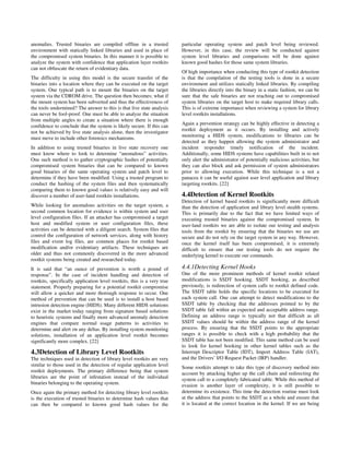anomalies. Trusted binaries are compiled offline in a trusted            particular operating system and patch level being reviewed.
environment with statically linked libraries and used in place of        However, in this case, the review will be conducted against
the compromised system binaries. In this manner it is possible to        system level libraries and comparisons will be done against
analyze the system with confidence that application layer rootkits       known good hashes for those same system libraries.
can not obfuscate the return of evidentiary data.
                                                                         Of high importance when conducting this type of rootkit detection
The difficulty in using this model is the secure transfer of the         is that the compilation of the testing tools is done in a secure
binaries into a location where they can be executed on the target        environment and utilizes statically linked libraries. By compiling
system. One typical path is to mount the binaries on the target          the libraries directly into the binary in a static fashion, we can be
system via the CDROM drive. The question then becomes; what if           sure that the safe binaries are not reaching out to compromised
the mount system has been subverted and thus the effectiveness of        system libraries on the target host to make required library calls.
the tools undermined? The answer to this is that live state analysis     This is of extreme importance when reviewing a system for library
can never be fool-proof. One must be able to analyze the situation       level rootkits installations.
from multiple angles to create a situation where there is enough
                                                                         Again a prevention strategy can be highly effective in detecting a
confidence to conclude that the system is likely secure. If this can
                                                                         rootkit deployment as it occurs. By installing and actively
not be achieved by live state analysis alone, then the investigator
                                                                         monitoring a HIDS system, modifications to libraries can be
must move to include other forensics mechanisms.
                                                                         detected as they happen allowing the system administrator and
In addition to using trusted binaries in live state recovery one         incident responder timely notification of the incident.
must know where to look to determine “anomalous” activities.             Additionally, some HIDS systems have capabilities built in to not
One such method is to gather cryptographic hashes of potentially         only alert the administrator of potentially malicious activities, but
compromised system binaries that can be compared to known                they can also block and ask permission of system administrators
good binaries of the same operating system and patch level to            prior to allowing execution. While this technique is a not a
determine if they have been modified. Using a trusted program to         panacea it can be useful against user level application and library
conduct the hashing of the system files and then systematically          targeting rootkits. [22]
comparing them to known good values is relatively easy and will
discover a number of user-land rootkits installations.                   4.4Detection of Kernel Rootkits
                                                                         Detection of kernel based rootkits is significantly more difficult
While looking for anomalous activities on the target system, a           than the detection of application and library level stealth systems.
second common location for evidence is within system and user            This is primarily due to the fact that we have limited ways of
level configuration files. If an attacker has compromised a target       executing trusted binaries against the compromised system. In
host and modified system or user configuration files, these              user-land rootkits we are able to isolate our testing and analysis
activities can be detected with a diligent search. System files that     tools from the rootkit by ensuring that the binaries we use are
control the configuration of network services, along with history        secure and do not rely on the target system in any way. However,
files and event log files, are common places for rootkit based           once the kernel itself has been compromised, it is extremely
modification and/or evidentiary artifacts. These techniques are          difficult to ensure that our testing tools do not require the
older and thus not commonly discovered in the more advanced              underlying kernel to execute our commands.
rootkit systems being created and researched today.
It is said that “an ounce of prevention is worth a pound of              4.4.1Detecting Kernel Hooks
response”. In the case of incident handling and detection of             One of the more prominent methods of kernel rootkit related
rootkits, specifically application level rootkits, this is a very true   modifications is SSDT hooking. SSDT hooking, as described
statement. Properly preparing for a potential rootkit compromise         previously, is redirection of system calls to rootkit defined code.
will allow a quicker and more thorough response to occur. One            The SSDT table holds the specific locations to be executed for
method of prevention that can be used is to install a host based         each system call. One can attempt to detect modifications to the
intrusion detection engine (HIDS). Many different HIDS solutions         SSDT table by checking that the addresses pointed to by the
exist in the market today ranging from signature based solutions         SSDT table fall within an expected and acceptable address range.
to heuristic systems and finally more advanced anomaly detection         Defining an address range is typically not that difficult as all
engines that compare normal usage patterns to activities to              SSDT values should be within the address range of the kernel
determine and alert on any deltas. By installing system monitoring       process. By ensuring that the SSDT points to the appropriate
solutions, installation of an application level rootkit becomes          ranges it is possible to check with a high probability that the
significantly more complex. [22]                                         SSDT table has not been modified. This same method can be used
                                                                         to look for kernel hooking in other kernel tables such as the
4.3Detection of Library Level Rootkits                                   Interrupt Descriptor Table (IDT), Import Address Table (IAT),
The techniques used in detection of library level rootkits are very      and the Drivers’ I/O Request Packet (IRP) handler.
similar to those used in the detection of regular application level      Some rootkits attempt to take this type of discovery method into
rootkit deployments. The primary difference being that system            account by attacking higher up the call chain and redirecting the
libraries are the point of infestation instead of the individual         system call to a completely fabricated table. While this method of
binaries belonging to the operating system.                              evasion is another layer of complexity, it is still possible to
Once again the primary method for detecting library level rootkits       determine its existence. This time the detection routine must look
is the execution of trusted binaries to determine hash values that       at the address that points to the SSDT as a whole and ensure that
can then be compared to known good hash values for the                   it is located at the correct location in the kernel. If we are being
 