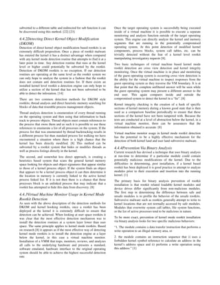 subverted to a different table and redirected for sub function it can   Once the target operating system is successfully being executed
be discovered using this method. [22] [23]                              inside of a virtual machine it is possible to execute a separate
                                                                        monitoring and analysis function outside of the target operating
4.4.2Detecting Direct Kernel Object Modification                        system. This engine can directly analyze the kernel and memory
(DKOM)                                                                  segments that are running in the potentially compromised
Detection of direct kernel object modification based rootkits is an     operating system. At this point detection of modified kernel
extremely difficult proposition. Once a piece of rootkit malware        components, process blocks, system call tables, etc. can be
has entered the kernel it has a distinct advantage when compared        trivially detected without the fear of a kernel level rootkit
with any kernel mode detection routine that attempts to find it at a    manipulating investigatory requests [8].
later point in time. Any detection routine that runs at the kernel      Two basic techniques of virtual machine based kernel mode
level or higher could potentially be subverted by the rootkit.          rootkit detection are cross view detection and kernel integrity
Detection of DKOM rootkits is no exception. If our detection            monitoring. Once the virtual machine is in place and monitoring
routines are operating at the same level as the rootkit system we       of the guest operating system is occurring cross view detection is
can only hope to analyze the system in a fashion that the rootkit       the ability for the virtual machine to inspect responses from the
does not contain anti detection routines for. If there exists an        guest operating system as they traverse the VM boundary. It is at
installed kernel level rootkit a detection engine can only hope to      that point that the complete unfiltered answer will be seen while
utilize a section of the kernel that has not been subverted to be       the guest operating system may present a different answer to the
able to detect the infestation. [14]                                    end user. This again compares inside and outside the
There are two common detection methods for DKOM style                   compromised system to detect the kernel in a “lie”. [8]
rootkits; thread analysis and direct heuristic memory searching for     Kernel integrity checking is the creation of a hash of specific
blocks of data that resemble process management objects.                sections of kernel memory during a known good state that is then
Thread analysis detection is enumeration of every thread running        used as a comparison baseline periodically to ensure that these
on the operating system and then using that information to back         sections of the kernel have not been tampered with. Because the
track to process objects. Thread objects must contain references to     tests are conducted at a level of abstraction below the kernel, in a
the process that owns them and as such it is possible to use these      virtual machine monitor, there can be assurances that the
references to enumerate a list of all processes on the system. If the   information obtained is accurate. [8]
process list that was enumerated by thread backtracking results in      Virtual machine monitor usage in kernel mode rootkit detection
a different process list than standard process list walking we have     has the potential to be a highly effective mechanism for the
encountered a situation where there is a high chance that the           detection of both kernel land and user land subversive malware.
kernel has been directly modified. [8] This method can be
subverted by a rootkit system that hides or modifies threads as         4.4.4Prevention Via Binary Analysis
well as process listings directly in the kernel.                        Current research has devised a technique that uses binary analysis
The second, and somewhat less direct approach, is creating a            at run-time to determine if a particular module could contain
heuristics based system that scans the general kernel memory            potentially malicious modifications of the kernel. Due to the
space looking for objects and object signatures that appear similar     difficulties in determining, post installation, if a kernel based
to those of a kernel process object. If the system finds an object      rootkit has been deployed it is good practice to attempt to analyze
that appears to be a kernel process object it can then determine it     modules prior to their execution and insertion into the running
the location in memory is currently linked to the active kernel         kernel. [1]
process linked list. If it is not then there is a chance that these     The primary basis for binary analysis prevention of rootkit
processes block is an unlinked process that may indicate that a         installation is that rootkit related loadable kernel modules and
rootkit has attempted to hide this data from discovery. [8]             device drives differ significantly from non-malicious modules.
                                                                        The first step in determining the difference between safe and
4.4.3Virtual Machine Monitor Usage in Kernel Mode                       unsafe modules is to profile the behavior of the unsafe rootkits.
Rootkit Detection                                                       Subversive malware such as rootkits generally attempt to write to
As seen with the above description of the detection methods for         kernel locations that are not normally accessed by safe modules.
DKOM and kernel hooking rootkits, once a rootkit has been               Modules that overwrite system call tables, file system functions,
deployed at the kernel it is extremely difficult to ensure that         or the list of active processes tend to be malicious in nature.
detection can be achieved. When looking at user space rootkits it
was clear that the most effective detection mechanism was to            To be more exact, prevention of kernel mode rootkit installation
install the detection routines at a system layer lower than user        via binary analysis looks for two specific malicious behaviors:
space. The same principle applies to kernel mode rootkits. Based        “1. The module contains a data transfer instruction that performs a
on research [8] it appears as if the most effective way of detecting    write operation to an illegal memory area, or
kernel mode rootkits is to install the detection engine at a layer
below the kernel, in this case a virtual machine monitor.               2. the module contains an instruction sequence that i) uses a
Installation of a VMM that traps, monitors, reviews, and analyzes       forbidden kernel symbol reference to calculate an address in the
all calls to the underlying hardware and presents a standard,           kernel’s address space and ii) performs a write operation using
software emulated, hardware interface to the original operating         this address.” [1]
system should be able to achieve the highest successful detection
rate.
 