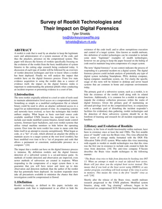 Survey of Rootkit Technologies and
                             Their Impact on Digital Forensics
                                                           Tyler Shields
                                                    txs@donkeyonawaffle.org
                                                      tshields@alum.rit.edu

ABSTRACT                                                                existence of the code itself, and to allow surreptitious execution
A rootkit is code that is used by an attacker to keep the legitimate    and control of a target system. Also known as stealth malware,
users and administrators of a system unaware of the code, and           this definition of rootkit technologies can be extended to include
thus the attackers, presence on the compromised system. This            some more “legitimate” examples of stealth technologies;
paper will discuss the history of rootkits specifically focusing on     however we are going to keep the paper focused on the hiding of
the evolution of the rootkit from the basic modification of system      code used to maintain long term compromise of a target system.
binaries to the cutting edge research being conducted today. A          The term “digital forensics” in our context indicates the process of
discussion of each type of rootkit will be followed by an overview      responding to a potential incident on a digital system. The digital
of rootkit detection techniques and how to know when a rootkit          forensics process could include analysis of potentially any type of
has been deployed. Finally we will analyze the impact that              digital system including Smartphone, PDA, desktop computer,
rootkits have on the digital forensics process. From live state         laptop computer, mainframe system, etc. For clarity the specific
evidence acquisition to using the rootkit data as a source of           usage of this term will be limited to desktop and server based
evidence itself, the impact on the digital forensic realm is            systems that are common in home and corporate environments
important to understanding the potential pitfalls when conducting       today.
an incident response or presenting evidence in a court of law.
                                                                        The primary goal of a subversive system, such as a rootkit, is to
1.Introduction                                                          hide the existence of the rootkit itself along with its related
The term rootkit originally referred to a tool or suite of tools used   functions. Additionally, it is common for a rootkit to attempt to
to maintain administrative level access on a compromised system.        impede the evidence collection processes within the realm of
Something as simple as a modified configuration file or telnetd         digital forensics. Given the primary goal of maintaining an
binary could be used to allow an attacker unfettered access to a        elevated privilege level on the compromised host, in conjunction
target for an indeterminate amount of time. As computing systems        with a secondary goal of disturbing the incident responder’s
and networks have evolved, so have the techniques that rootkit          facilities for evidentiary data gathering, rootkit technologies and
authors employ. What began as basic user-land source code               the detection of these subversive systems should be at the
available modified UNIX binaries has morphed over time to               forefront of learning and research for all incident responders and
include user-mode modified system binaries, kernel mode control         handlers.
systems, firmware layer backdoors, and even rootkit systems that
utilize virtual machine monitors to hide below the operating            2.History and Evolution of Rootkits
system. Over time the term rootkit has come to mean code that           Rootkits, in the form of stealth functionality within malware, have
hides itself in an attempt to execute surreptitiously. What began as    been in existence since at least the mid 1980s. The first notable
code, or a “kit” of code, which allowed an attacker the ability to      piece of “stealth” code was the Brain virus. This virus affected the
maintain access to a target system at the root level (rootkit), has     boot sector of storage media formatted with the DOS File
been modified over time to be a “set of programs and code that          Allocation Table (FAT) system. What makes this virus interesting
allows a permanent or consistent, undetectable presence on a            with regards to rootkit or stealth technologies was that this virus
computer.” [24]                                                         was the first one in existence to include code created to hide the
The impact that a rootkit can have on the digital forensics process     virus from detection. [18] The anti-virus company F-Secure
is immense. By definition rootkits and the digital forensic             describes the Brain virus stealth techniques in the following
detection of a subverted system is a cat-and-mouse game. As             manner:
methods of rootkit detection and observation are improved, even         “The Brain virus tries to hide from detection by hooking into INT
newer methods of subversion are created in response. When               13. When an attempt is made to read an infected boot sector,
responding to the compromise of a target system there is no             Brain will just show you the original boot sector instead. This
guarantee that you will have newer and more up to date                  means that if you look at the boot sector using DEBUG or any
observation and detection methods than the author of the rootkit        similar program, everything will look normal, if the virus is active
that has potentially been deployed. An incident responder must          in memory. This means the virus is the first "stealth" virus as
take all precautions available to minimize the chance that their        well.”[18]
investigation could be compromised or flawed.
                                                                        Shortly after the release of the Brain virus, stealth malware
1.1Definition                                                           research progressed to the UNIX platform. Modified system
Rootkit technology, as defined in this paper, includes any              binaries, along with “log cleaning” software, began to be
application code that is implemented in an effort to hide the           discovered on compromised SUN Microsystems based machines
 