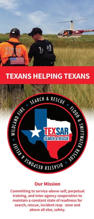 TEXANS HELPING TEXANS
*
Our Mission
Committing to service-above-self, perpetual
training, and inter-agency cooperation to
maintain a constant state of readiness for
search, rescue, incident response and
above all else, safety.
 