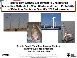 Results from WINDIE Experiment to Characterize 
Inspection Methods for Wind Blades and Use of Probability 
of Detection Studies to Quantify NDI Performance 
Dennis Roach, Tom Rice, Stephen Neidigk, 
Randy Duvall, Josh Paquette 
Sandia National Labs 
Sandia is a multiprogram laboratory operated by Sandia Corporation, a Lockheed Martin Company, 
for the United States Department of Energy’s National Nuclear Security Administration 
under contract DE-AC04-94AL85000. 
 