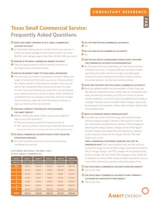 C O N S U LTA N T R E F E R E N C E




                                                                                                                                                                    FAQ
    Texas Small Commercial Service:
    Frequently Asked Questions
    Q WHAT DOES AMBIT CONSIDER TO BE A “SMALL COMMERCIAL”                                      Q DO I GET PAID CRB FOR COMMERCIAL ACCOUNTS?
       ACCOUNT IN TEXAS?                                                                       A Yes.
    A For Consultant sales purposes, a small commercial customer is
                                                                                               Q DO I GET PAID CRI ON COMMERCIAL ACCOUNTS?
       a business whose average monthly electricity bill is less than
                                                                                               A Yes.
       $5,000, with average usage of less than 40,000 kWh per month.
                                                                                               Q ARE THE ELECTRICITY USAGE BANDS (USAGE LEVELS) THE SAME
    Q HOW BIG IS THE SMALL COMMERCIAL MARKET IN TEXAS?
                                                                                                   FOR COMMERCIAL ACCOUNTS AS FOR RESIDENTIAL?
    A There are approximately 1 million potential customers in
                                                                                               A No. Commercial accounts generally use more electricity than
       the Texas small commercial market.
                                                                                                   residential accounts. A residual (CRI) plan has been created
    Q HOW DO WE MARKET AMBIT TO TEXAS SMALL BUSINESSES?                                            specifically for small commercial usage. It provides great
    A The same way you market to residential customers! Make your                                  incentives for the Consultant at the point of sale, as well as
       target list and work Ambit while you are out. Ask your doctor,                              for up line sponsors. See the band summary below.
       dry cleaner, dentist or other business contacts. Now you can
                                                                                               Q WHAT ARE THE RATES FOR TEXAS SMALL COMMERCIAL ACCOUNTS?
       ask for their residential AND commercial as well. It’s a two-
                                                                                               A Rates are updated weekly and are available in Power Zone just
       for-one! You’ve just doubled your customer count and helped
                                                                                                   like rates for residential service. Ambit rates are competitive and
       your customer save twice as much money. Small commercial
                                                                                                   save commercial customers up to 25% per month. In normal
       enrollment forms are available in the Sales Aid store in Power
                                                                                                   market conditions, commercial rates are updated each Sunday at
       Zone to help you collect all of the information necessary to
                                                                                                   midnight. However, due to possible market changes, rates could
       sign up a small commercial customer
                                                                                                   be amended more frequently. Always refer to Power Zone for the
    Q HOW WILL I KNOW IF I CAN SIGN UP A TEXAS BUSINESS                                            most updated rates.
       FOR AMBIT SERVICE?
                                                                                               Q WHAT IS A BUNDLED VERSUS UNBUNDLED RATE?
    A Besides meeting the above criteria, you are encouraged to
                                                                                               A A bundled rate means that the energy rate quoted includes
       sign up any small business if:
                                                                                                   both the energy provider’s (Ambit’s) rates and all or most of
       	They are currently on month-to-month service, or
                                                                                                   the Transmission and Distribution Utility’s (TDU) charges for
       	Their service contract is set to expire within the next month.
                                                                                                   delivering the energy. Delivery charges are all of the regular
       	(Service start date should not be any earlier then contract expiration date).
                                                                                                   monthly charges associated with providing electric delivery
    Q DO SMALL COMMERCIAL ACCOUNTS HAVE A POINT VALUE FOR                                          to the customer. Those are the charges that the TDU bills
       CONSULTANT BONUSES?                                                                         Ambit each month.
    A Yes. Small commercial accounts count as points just as                                       SMALL COMMERCIAL CUSTOMERS, HOWEVER, WILL GET AN
       residential accounts do.                                                                    UNBUNDLED RATE. That means that the rates we offer will only
                                                                                                   include the charge for actual kWh energy consumption (listed on
    CUSTOMER RESIDUAL INCOME (CRI):                                                                bill as “Energy Charge”). All TDU charges will be passed directly
    TEXAS SMALL COMMERCIAL
                                                                                                   to the customer. We will list the TDU charges on their Ambit bill
      l ev e l s 	     b a n d	 1 	    band 	 2	      band 	3	       band 	4	       band 	 5       as separate line items. Most energy providers operate this way so
      kWh/mo	        1,250	-	4,000	   4,001-10,000	 10,001-20,000	 20,001–30,000	   30,001+        most small commercial customers should be aware of this.
	       You	            $0.75	          $5.00	         $15.00	       $30.00	        $50.00     Q CAN TEXAS SMALL COMMERCIAL ACCOUNTS EARN FREE ENERGY?
	         1	            $0.50	          $2.50	         $7.50	         $15.00	       $25.00     A Not at this time.
	         2	            $0.75	          $1.00	         $2.50	         $3.50	        $5.00
                                                                                               Q CAN TEXAS SMALL COMMERCIAL ACCOUNTS COUNT TOWARD A
	         3	            $1.00	          $1.50	         $3.50	         $5.00	         $7.50         CUSTOMER OR CONSULTANT’S FREE ENERGY?
	         4	            $1.50	          $2.25	         $5.00	         $7.50	        $10.00     A   Not at this time.
	         5	           $4.00	           $7.50	         $15.00	       $25.00	        $35.00
	         6	            $5.50	          $10.00	        $15.00	       $25.00	        $35.00
       total	          $14.00	         $29.75	        $63.50	        $111.00	       $167.50
 