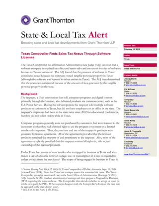 .
State & Local Tax Alert
Breaking state and local tax developments from Grant Thornton LLP
________________________________________________________
Texas Comptroller Finds Sales Tax Nexus Through Software
Licenses
The Texas Comptroller has affirmed an Administrative Law Judge (ALJ) decision that a
software company is required to collect and remit sales and use tax on its sales of software
licenses to Texas customers.1 The ALJ found that the presence of software in Texas
constituted nexus because the company owned tangible personal property in Texas
(although the software was licensed to other entities in Texas). The ALJ then determined
that the nexus was substantial because of the amount of fees generated by the tangible
personal property in the state.
Background
The taxpayer, a Utah corporation that sold computer programs and digital content
primarily through the Internet, also delivered products via common carrier, such as the
U.S. Postal Service. During the relevant period, the taxpayer sold multiple software
products to customers in Texas, but did not have employees or an office in the state. The
taxpayer’s employees had been in the state twice since 2002 for educational conferences,
but they did not solicit orders while in Texas.
Computer programs generally were not purchased by customers, but were licensed to the
customers so that they had a limited right to use the program or content on a limited
number of computers. Thus, the purchase and use of the taxpayer’s products were
governed by license agreements. All of the agreements provided that the licensed
products remained the property of and proprietary to the taxpayer. Also, most of the
agreements explicitly provided that the taxpayer retained all rights in, title to, and
ownership of the licensed products.
Under Texas law, an out-of-state retailer who is engaged in business in Texas and who
makes a sale of a taxable item for storage, use, or consumption in Texas is required to
collect use tax from the purchaser.2 The scope of being engaged in business in Texas is
1 Decision, Hearing Nos. 106,632, 108,626, Texas Comptroller of Public Accounts, Sept. 19, 2014
(released Nov. 2014). Note that Texas has a unique system for contested tax cases. The Texas
Comptroller can refer a contested case to the State Office of Administrative Hearings (SOAH).
ALJs from the SOAH conduct administrative hearings and then prepare a Proposal for Decision
(PFD) regarding the contested case. The Comptroller then decides whether to accept or reject (in
whole or in part) the PFD. If the taxpayer disagrees with the Comptroller’s decision, the case may
be appealed to the state district court.
2 TEX. TAX CODE ANN. § 151.103(a).
Release date
February 18, 2015
States
Texas
Issue/Topic
Sales and Use Tax
Contact details
John LaBorde
Houston
T 832.476.3605
E john.laborde@us.gt.com
Pat McCown
Dallas
T 214.561.2350
E pat.mccown@us.gt.com
Terry Gaul
Houston
T 832.476.5088
E terry.gaul@us.gt.com
David Somerville
Houston
T 832.476.3601
E david.somerville@us.gt.com
Annie Kuntz
Houston
T 832.487.1418
E annie.kuntz@us.gt.com
Jamie C. Yesnowitz
Washington, DC
T 202.521.1504
E jamie.yesnowitz@us.gt.com
Lori Stolly
Cincinnati
T 513.345.4540
E lori.stolly@us.gt.com
www.GrantThornton.com/SALT
 