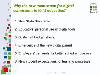 (c) Project Tomorrow 2013
Why the new momentum for digital
conversions in K-12 education?
1. New State Standards
2. Educators’ personal use of digital tools
3. Sustained budget stress
4. Emergence of the new digital parent
5. Employers’ demands for better skilled employees
6. New student expectations for learning processes
 