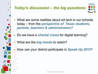  What are some realities about ed tech in our schools
today – from the perspective of Texas students,
parents, teachers & administrators?
 Do we have a shared vision for digital learning?
 What are the big trends to watch?
 How can your district participate in Speak Up 2013?
Today’s discussion – the big questions:
© 2013 Project Tomorrow
 
