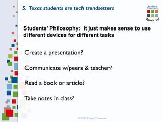 Students’ Philosophy: it just makes sense to use
different devices for different tasks
Create a presentation?
Communicate w/peers & teacher?
Read a book or article?
Take notes in class?
© 2013 Project Tomorrow
5. Texas students are tech trendsetters
 