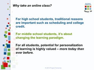 Why take an online class?
For high school students, traditional reasons
are important such as scheduling and college
credit.
For middle school students, it’s about
changing the learning paradigm.
For all students, potential for personalization
of learning is highly valued – more today than
ever before.
© 2013 Project Tomorrow
 