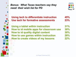 Bonus: What Texas teachers say they
need: their wish list for PD
Using tech to differentiate instruction 45%
Use tech for formative assessments 23%
Using a tablet within instruction 31%
How to id mobile apps for classroom use 30%
How to id quality digital content 30%
How to use games within instruction 28%
How to create videos of my lessons 22%
(c) Project Tomorrow 2013
 
