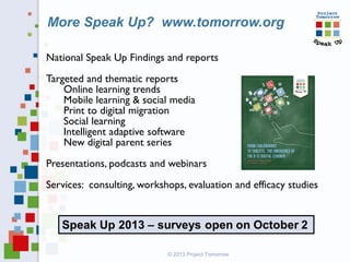 National Speak Up Findings and reports
Targeted and thematic reports
Online learning trends
Mobile learning & social media
Print to digital migration
Social learning
Intelligent adaptive software
New digital parent series
Presentations, podcasts and webinars
Services: consulting, workshops, evaluation and efficacy studies
More Speak Up? www.tomorrow.org
© 2013 Project Tomorrow
 