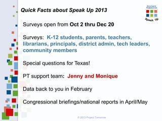 Quick Facts about Speak Up 2013
© 2013 Project Tomorrow
Surveys open from Oct 2 thru Dec 20
Surveys: K-12 students, parents, teachers,
librarians, principals, district admin, tech leaders,
community members
Special questions for Texas!
PT support team: Jenny and Monique
Data back to you in February
Congressional briefings/national reports in April/May
 