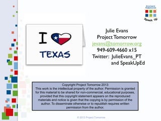Julie Evans
Project Tomorrow
jevans@tomorrow.org
949-609-4660 x15
Twitter: JulieEvans_PT
and SpeakUpEd
Copyright Project Tomorrow 2013
This work is the intellectual property of the author. Permission is granted
for this material to be shared for non-commercial, educational purposes,
provided that this copyright statement appears on the reproduced
materials and notice is given that the copying is by permission of the
author. To disseminate otherwise or to republish requires written
permission from the author.
© 2013 Project Tomorrow
 