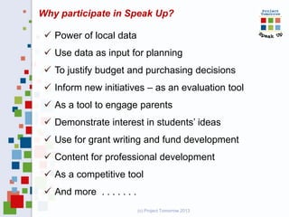 Why participate in Speak Up?
.
 Power of local data
 Use data as input for planning
 To justify budget and purchasing decisions
 Inform new initiatives – as an evaluation tool
 As a tool to engage parents
 Demonstrate interest in students’ ideas
 Use for grant writing and fund development
 Content for professional development
 As a competitive tool
 And more . . . . . . .
(c) Project Tomorrow 2013
 