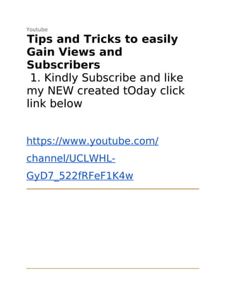 Youtube
Tips and Tricks to easily
Gain Views and
Subscribers
1. Kindly Subscribe and like
my NEW created tOday click
link below
https://www.youtube.com/
channel/UCLWHL-
GyD7_522fRFeF1K4w
 